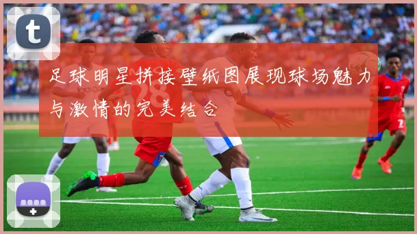 足球明星拼接壁纸图展现球场魅力与激情的完美结合