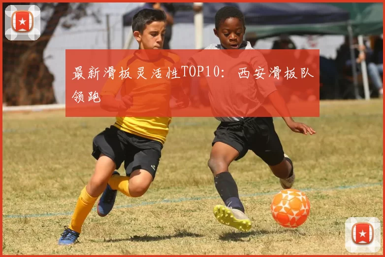 最新滑板灵活性TOP10：西安滑板队领跑