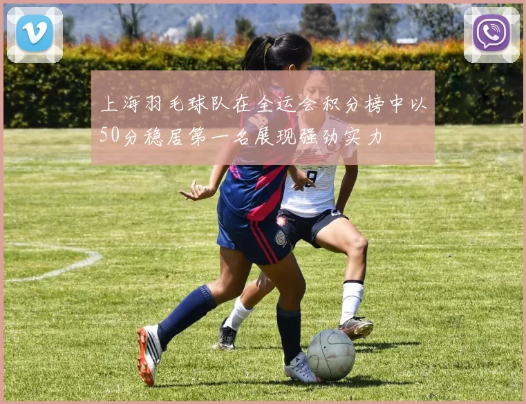 上海羽毛球队在全运会积分榜中以50分稳居第一名展现强劲实力