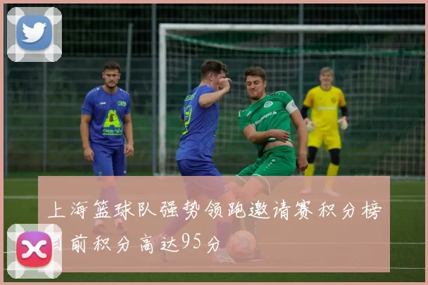 上海篮球队强势领跑邀请赛积分榜目前积分高达95分