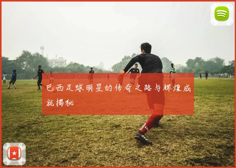 巴西足球明星的传奇之路与辉煌成就揭秘