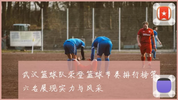 武汉篮球队荣登篮球节奏排行榜第六名展现实力与风采