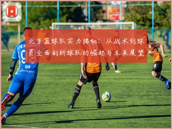 北京篮球队实力揭秘：从战术到球员全面剖析球队的崛起与未来展望