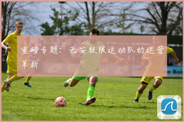 重磅专题：西安极限运动队的运营革新