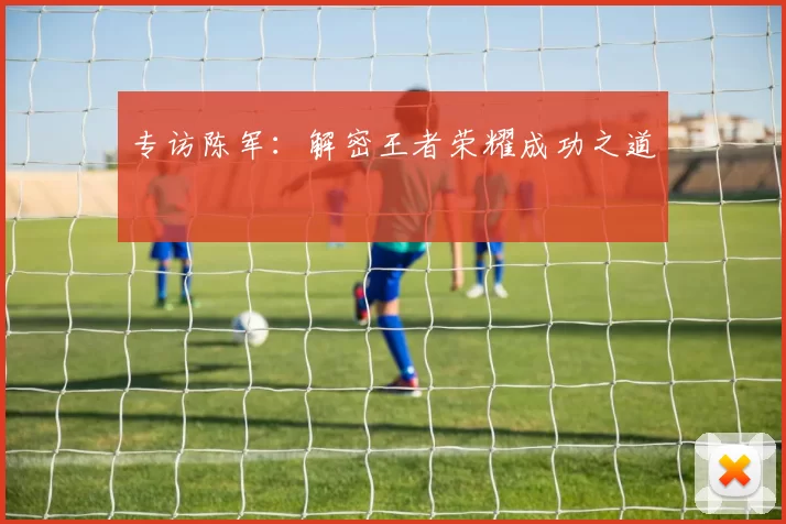 专访陈军：解密王者荣耀成功之道