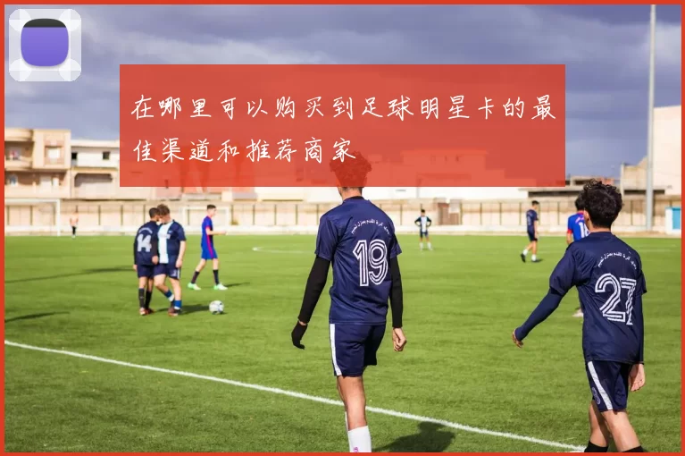 在哪里可以购买到足球明星卡的最佳渠道和推荐商家